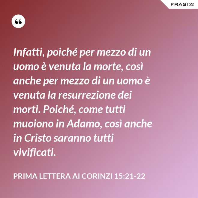 Infatti, poiché per mezzo di un uomo è venuta la morte, così anche per mezzo di un uomo è venuta la resurrezione dei morti. Poiché, come tutti muoiono in Adamo, così anche in Cristo saranno tutti vivificati. - Prima lettera ai Corinzi 15:21-22