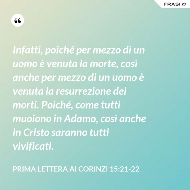 Infatti, poiché per mezzo di un uomo è venuta la morte, così anche per mezzo di un uomo è venuta la resurrezione dei morti. Poiché, come tutti muoiono in Adamo, così anche in Cristo saranno tutti vivificati. - Prima lettera ai Corinzi 15:21-22