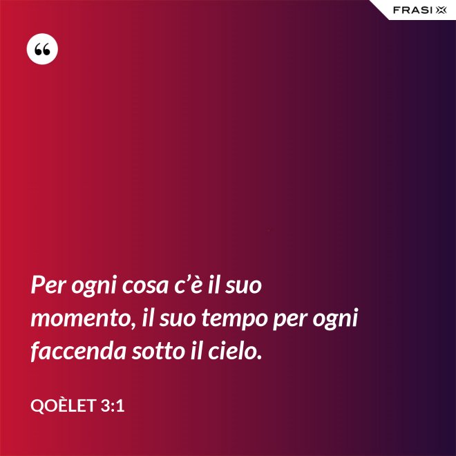 Per ogni cosa c’è il suo momento, il suo tempo per ogni faccenda sotto il cielo. - Qoèlet 3:1