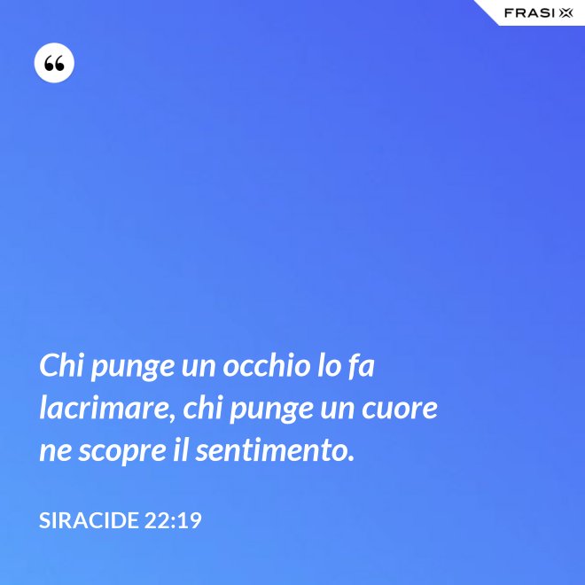 Chi punge un occhio lo fa lacrimare, chi punge un cuore ne scopre il sentimento. - Siracide 22:19