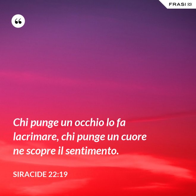 Chi punge un occhio lo fa lacrimare, chi punge un cuore ne scopre il sentimento. - Siracide 22:19
