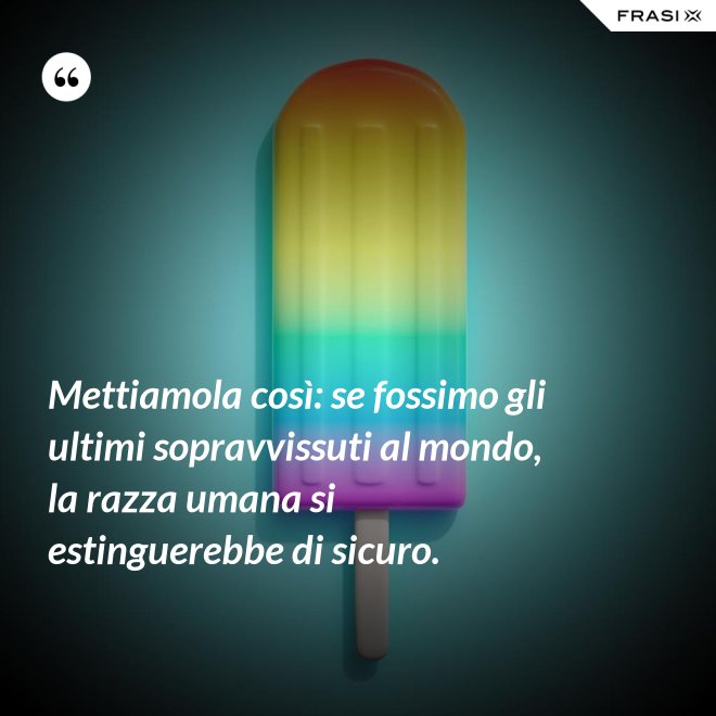 Mettiamola così: se fossimo gli ultimi sopravvissuti al mondo, la razza umana si estinguerebbe di sicuro. - Anonimo