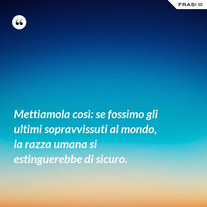 Mettiamola così: se fossimo gli ultimi sopravvissuti al mondo, la razza umana si estinguerebbe di sicuro. - Anonimo