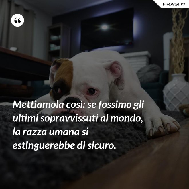 Mettiamola così: se fossimo gli ultimi sopravvissuti al mondo, la razza umana si estinguerebbe di sicuro. - Anonimo