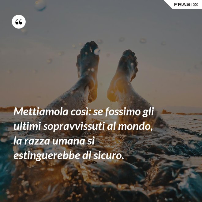Mettiamola così: se fossimo gli ultimi sopravvissuti al mondo, la razza umana si estinguerebbe di sicuro. - Anonimo