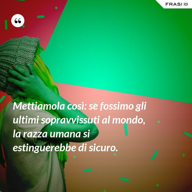 Mettiamola così: se fossimo gli ultimi sopravvissuti al mondo, la razza umana si estinguerebbe di sicuro. - Anonimo