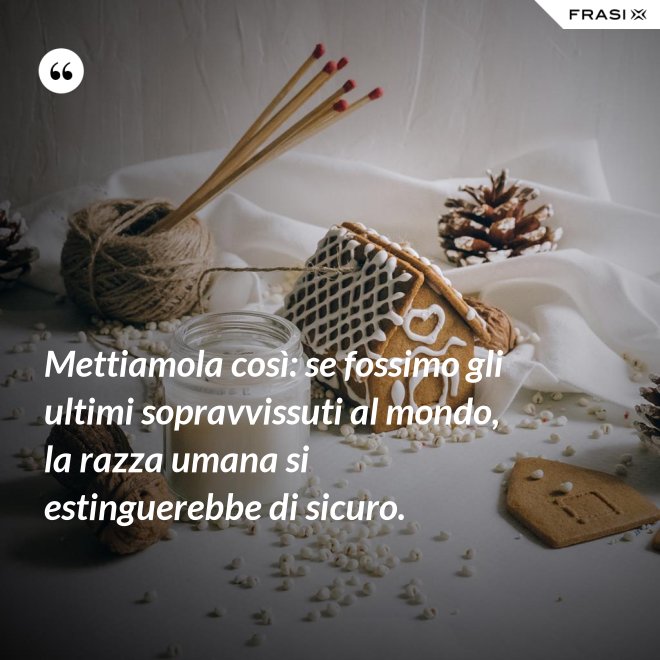 Mettiamola così: se fossimo gli ultimi sopravvissuti al mondo, la razza umana si estinguerebbe di sicuro. - Anonimo
