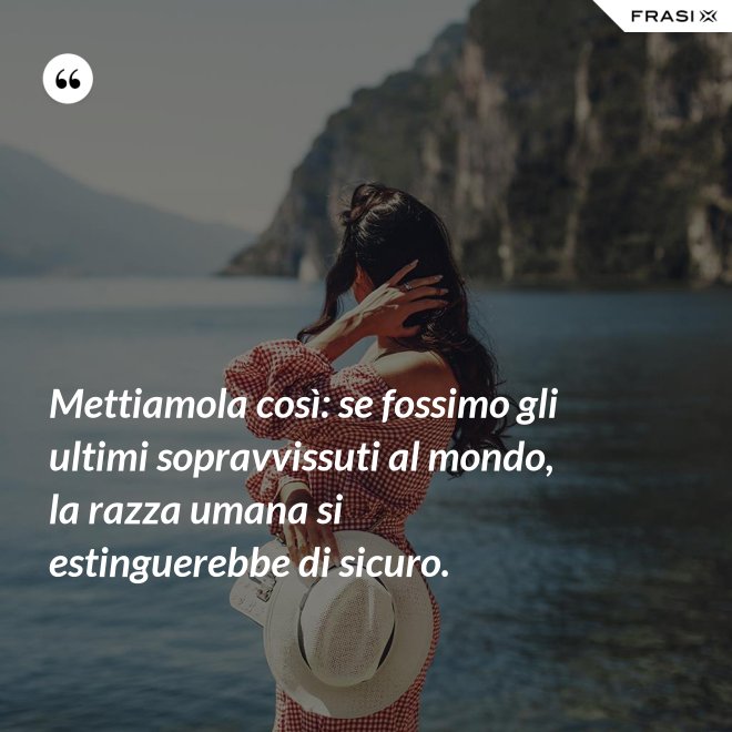 Mettiamola così: se fossimo gli ultimi sopravvissuti al mondo, la razza umana si estinguerebbe di sicuro. - Anonimo