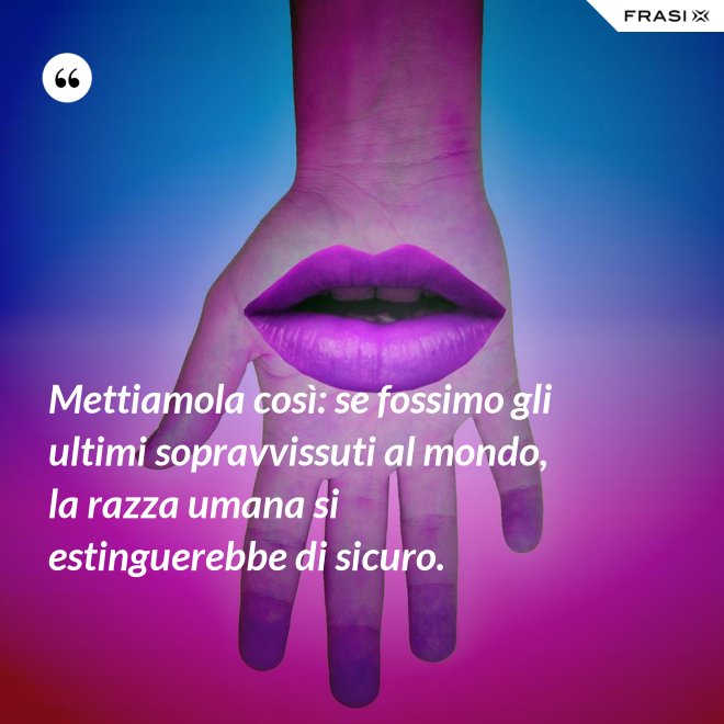 Mettiamola così: se fossimo gli ultimi sopravvissuti al mondo, la razza umana si estinguerebbe di sicuro. - Anonimo