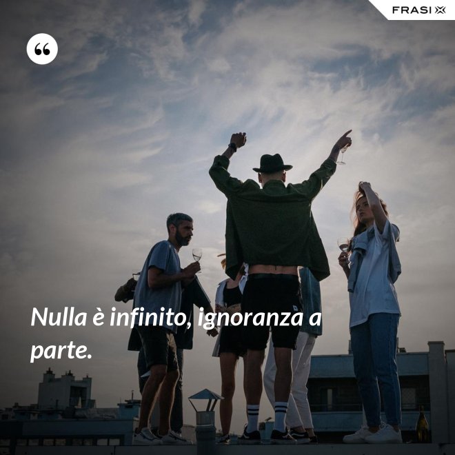 Nulla è infinito, ignoranza a parte. - Anonimo