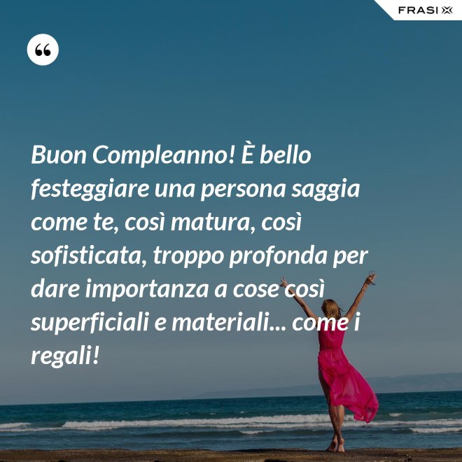 Buon Compleanno! È bello festeggiare una persona saggia come te, così matura, così sofisticata, troppo profonda per dare importanza a cose così superficiali e materiali... come i regali! - Anonimo