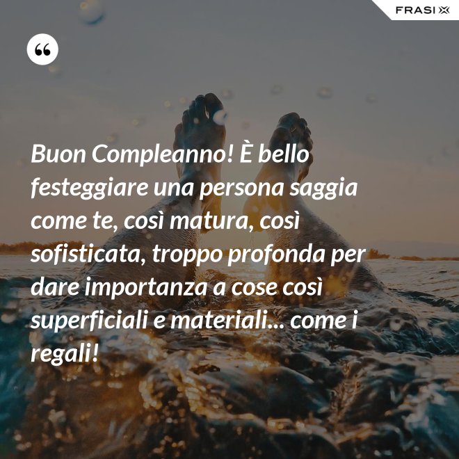 Buon Compleanno! È bello festeggiare una persona saggia come te, così matura, così sofisticata, troppo profonda per dare importanza a cose così superficiali e materiali... come i regali! - Anonimo