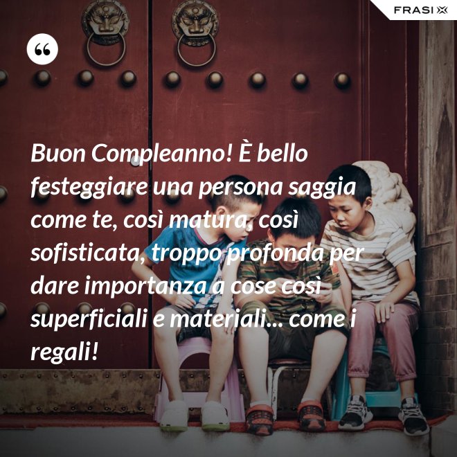 Buon Compleanno! È bello festeggiare una persona saggia come te, così matura, così sofisticata, troppo profonda per dare importanza a cose così superficiali e materiali... come i regali! - Anonimo