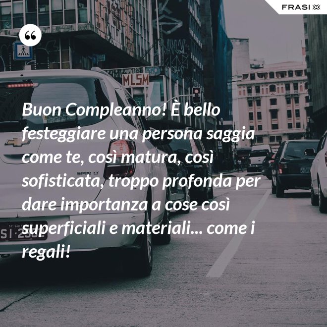 Buon Compleanno! È bello festeggiare una persona saggia come te, così matura, così sofisticata, troppo profonda per dare importanza a cose così superficiali e materiali... come i regali! - Anonimo