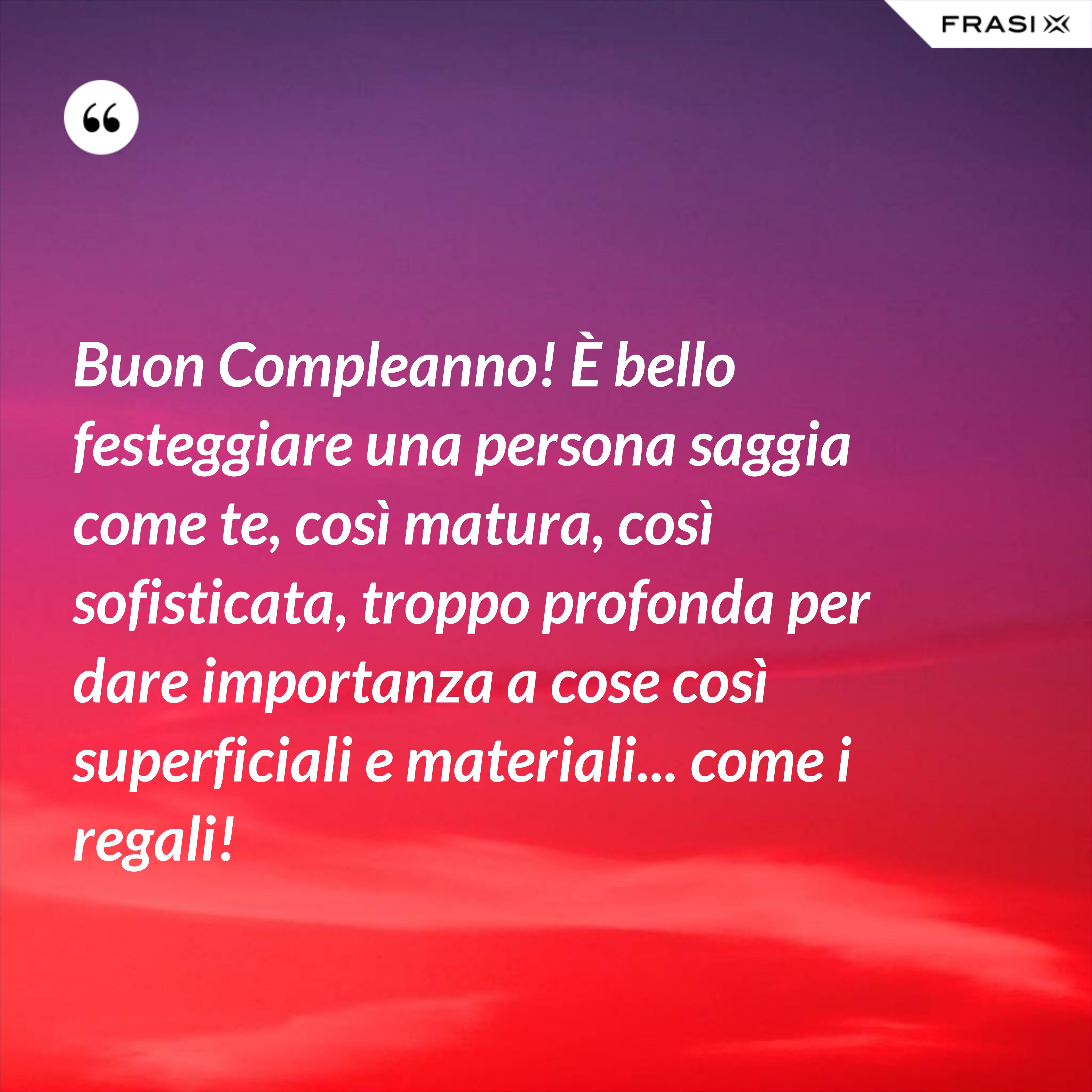 Buon Compleanno! È bello festeggiare una persona saggia come te, così matura, così sofisticata, troppo profonda per dare importanza a cose così superficiali e materiali... come i regali! - Anonimo