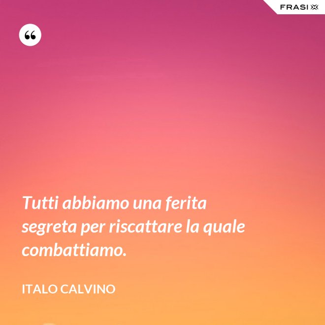 Tutti abbiamo una ferita segreta per riscattare la quale combattiamo. - Italo Calvino