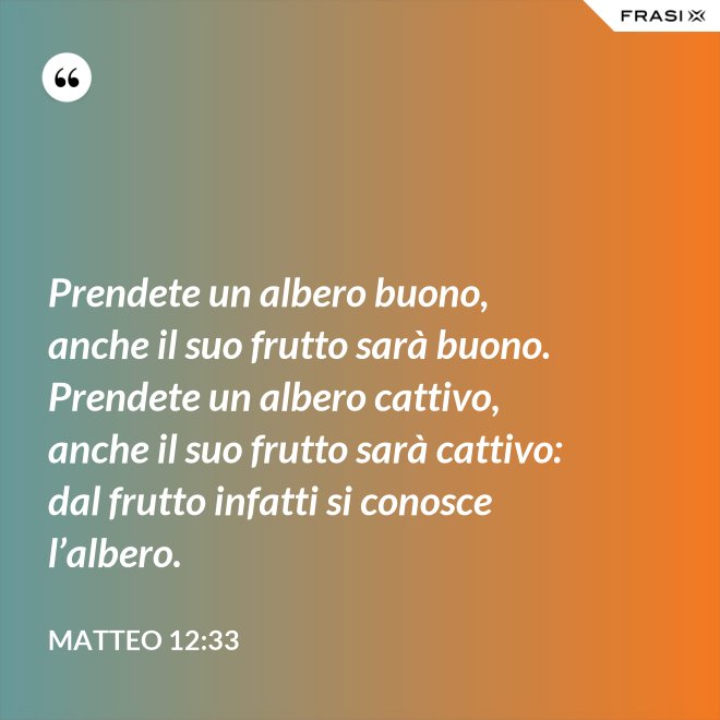 Prendete un albero buono, anche il suo frutto sarà buono. Prendete un albero cattivo, anche il suo frutto sarà cattivo: dal frutto infatti si conosce l’albero. - Matteo 12:33