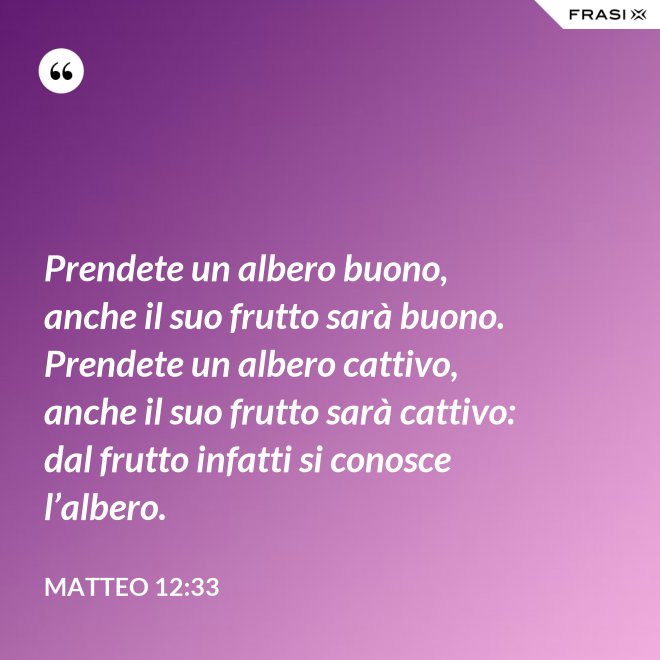 Prendete un albero buono, anche il suo frutto sarà buono. Prendete un albero cattivo, anche il suo frutto sarà cattivo: dal frutto infatti si conosce l’albero. - Matteo 12:33