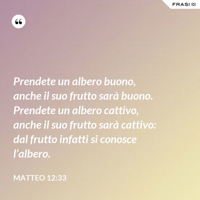 Prendete un albero buono, anche il suo frutto sarà buono. Prendete un albero cattivo, anche il suo frutto sarà cattivo: dal frutto infatti si conosce l’albero. - Matteo 12:33