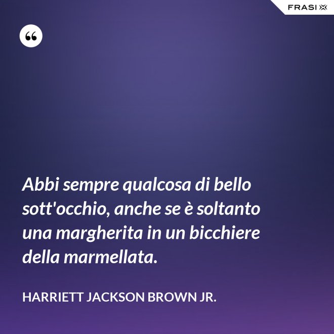 Abbi sempre qualcosa di bello sott'occhio, anche se è soltanto una margherita in un bicchiere della marmellata. - Harriett Jackson Brown Jr.