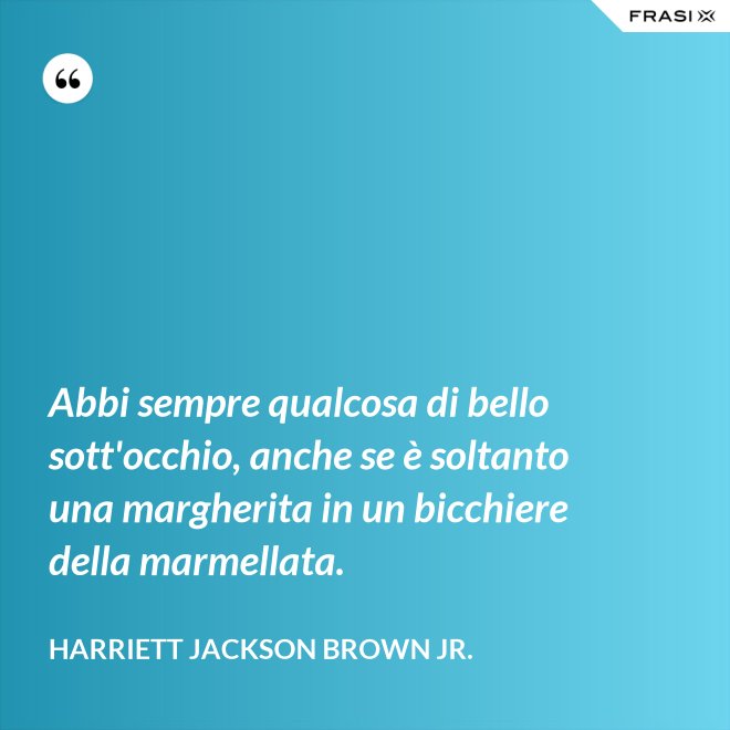 Abbi sempre qualcosa di bello sott'occhio, anche se è soltanto una margherita in un bicchiere della marmellata. - Harriett Jackson Brown Jr.