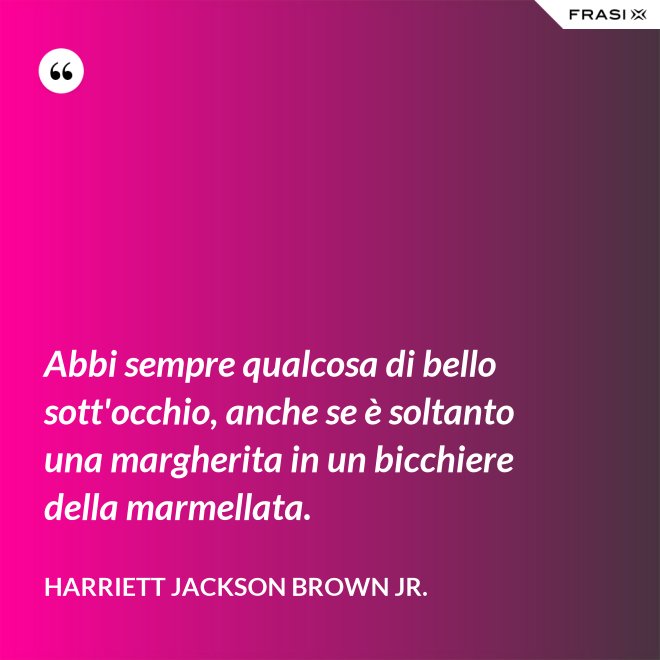 Abbi sempre qualcosa di bello sott'occhio, anche se è soltanto una margherita in un bicchiere della marmellata. - Harriett Jackson Brown Jr.