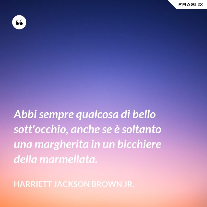 Abbi sempre qualcosa di bello sott'occhio, anche se è soltanto una margherita in un bicchiere della marmellata. - Harriett Jackson Brown Jr.