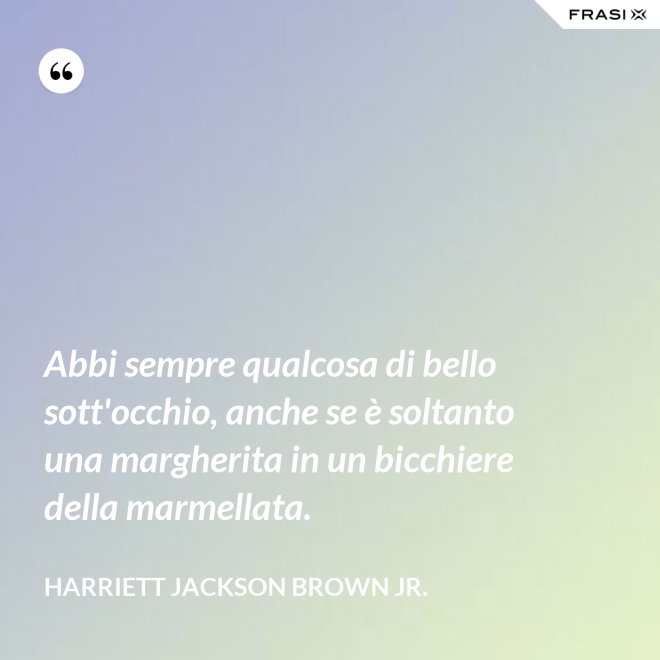 Abbi sempre qualcosa di bello sott'occhio, anche se è soltanto una margherita in un bicchiere della marmellata. - Harriett Jackson Brown Jr.