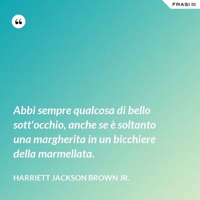 Abbi sempre qualcosa di bello sott'occhio, anche se è soltanto una margherita in un bicchiere della marmellata. - Harriett Jackson Brown Jr.