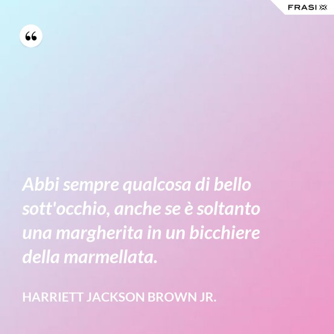 Abbi sempre qualcosa di bello sott'occhio, anche se è soltanto una margherita in un bicchiere della marmellata. - Harriett Jackson Brown Jr.