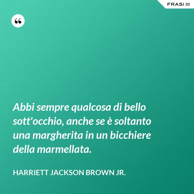 Abbi sempre qualcosa di bello sott'occhio, anche se è soltanto una margherita in un bicchiere della marmellata. - Harriett Jackson Brown Jr.
