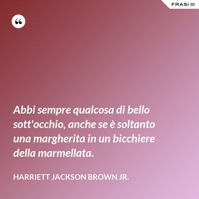 Abbi sempre qualcosa di bello sott'occhio, anche se è soltanto una margherita in un bicchiere della marmellata. - Harriett Jackson Brown Jr.