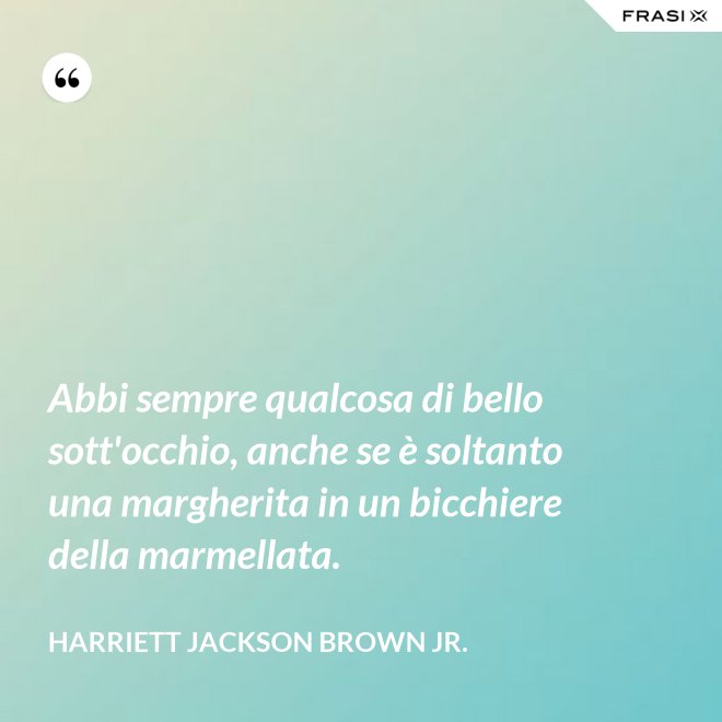 Abbi sempre qualcosa di bello sott'occhio, anche se è soltanto una margherita in un bicchiere della marmellata. - Harriett Jackson Brown Jr.