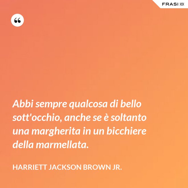Abbi sempre qualcosa di bello sott'occhio, anche se è soltanto una margherita in un bicchiere della marmellata. - Harriett Jackson Brown Jr.