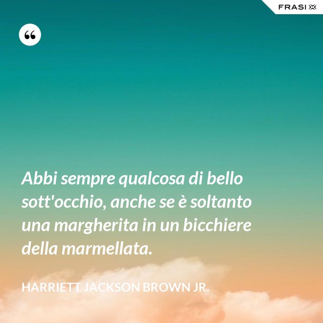 Abbi sempre qualcosa di bello sott'occhio, anche se è soltanto una margherita in un bicchiere della marmellata. - Harriett Jackson Brown Jr.