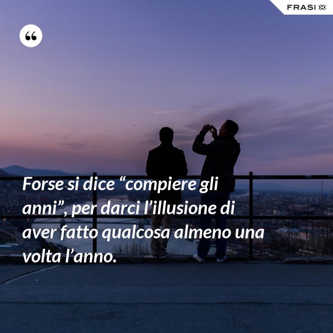 Forse si dice “compiere gli anni”, per darci l’illusione di aver fatto qualcosa almeno una volta l’anno. - Anonimo