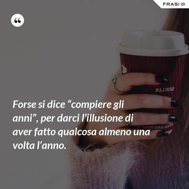 Forse si dice “compiere gli anni”, per darci l’illusione di aver fatto qualcosa almeno una volta l’anno. - Anonimo