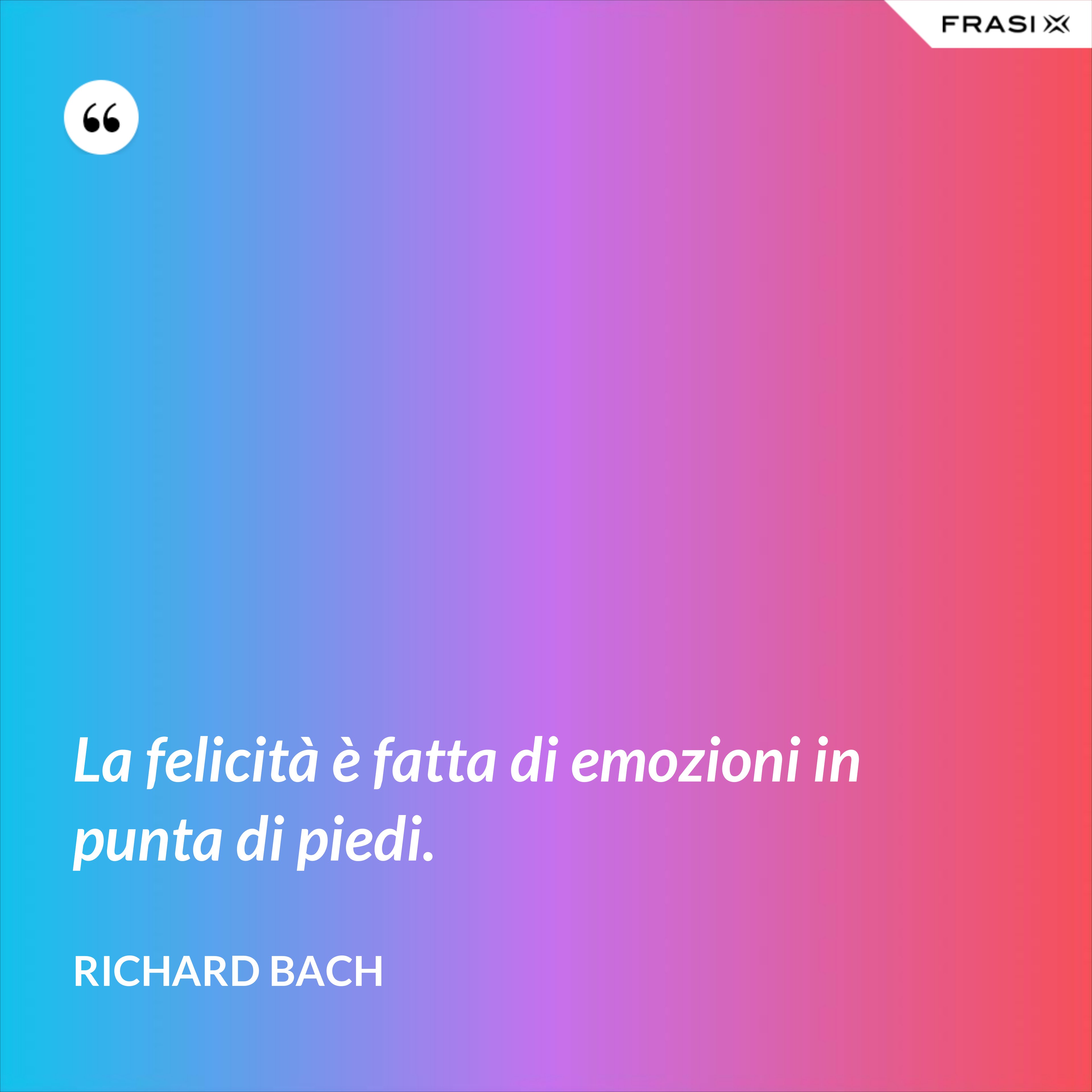 La felicità è fatta di emozioni in punta di piedi. - Richard Bach