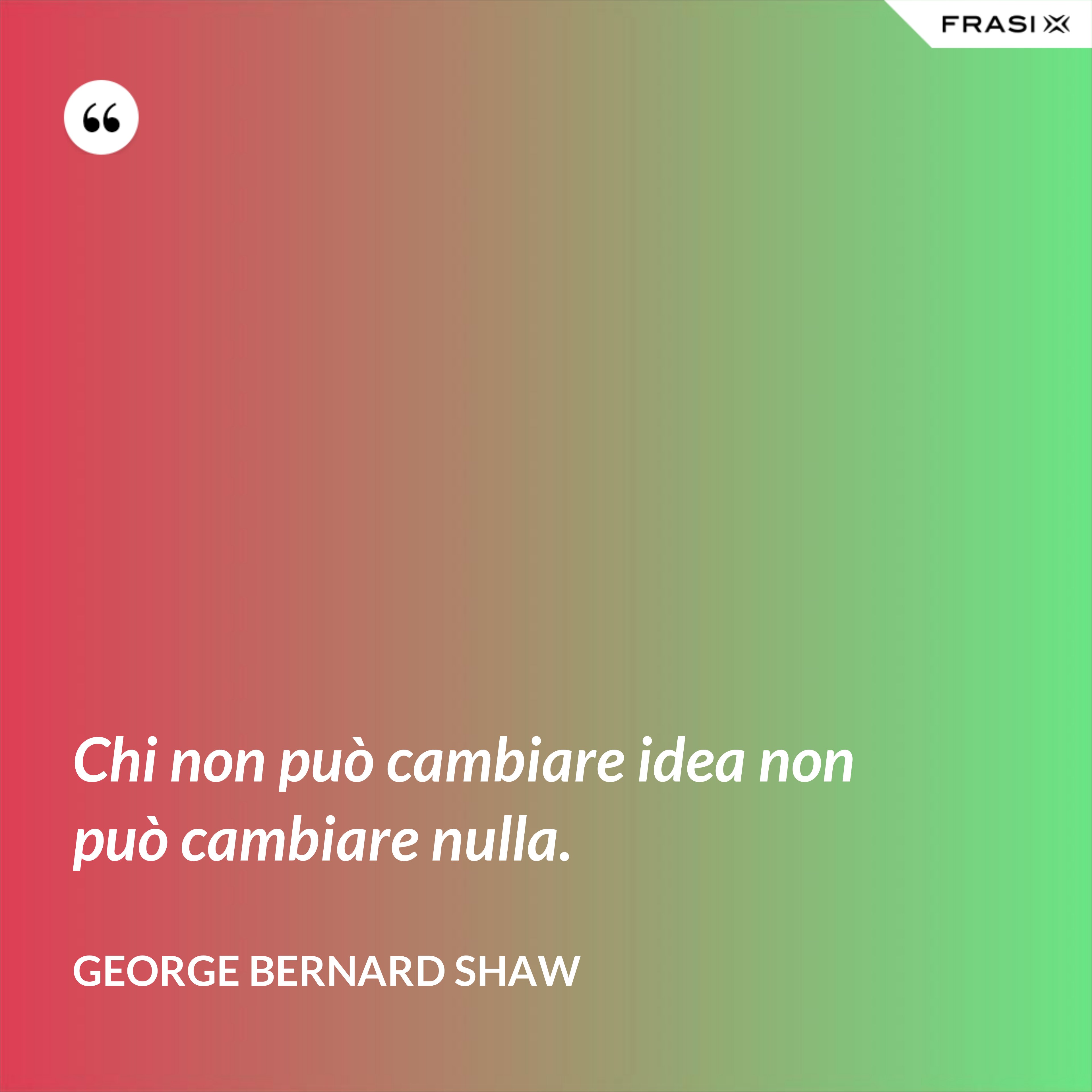 Chi non può cambiare idea non può cambiare nulla. - George Bernard Shaw