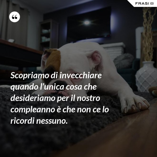 Scopriamo di invecchiare quando l’unica cosa che desideriamo per il nostro compleanno è che non ce lo ricordi nessuno. - Anonimo