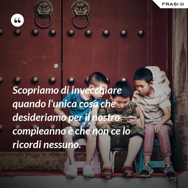 Scopriamo di invecchiare quando l’unica cosa che desideriamo per il nostro compleanno è che non ce lo ricordi nessuno. - Anonimo