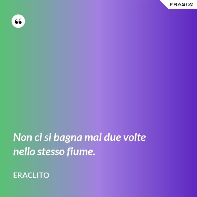 Non ci si bagna mai due volte nello stesso fiume. - Eraclito