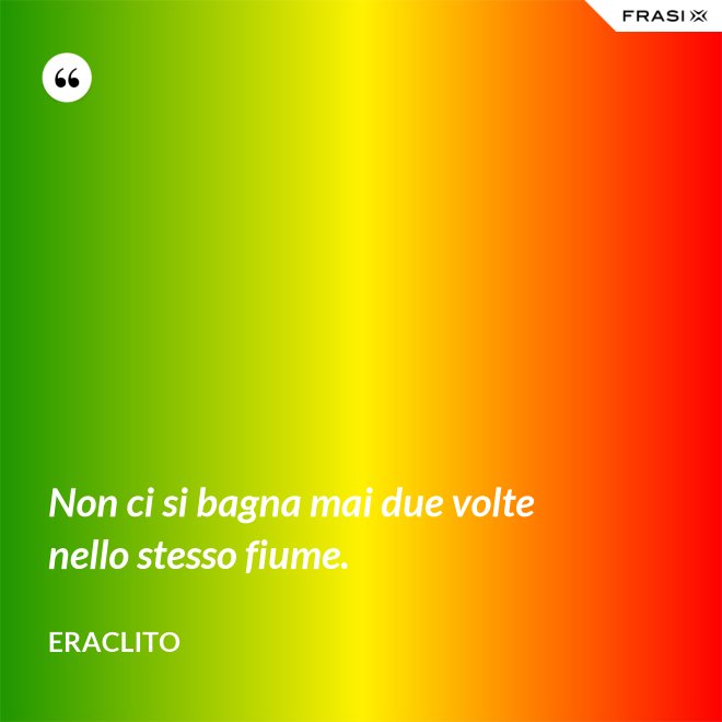 Non ci si bagna mai due volte nello stesso fiume. - Eraclito