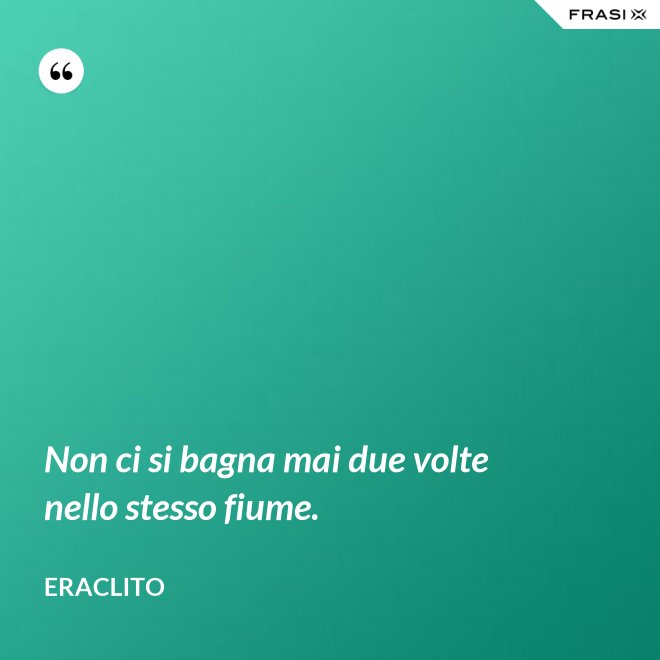 Non ci si bagna mai due volte nello stesso fiume. - Eraclito