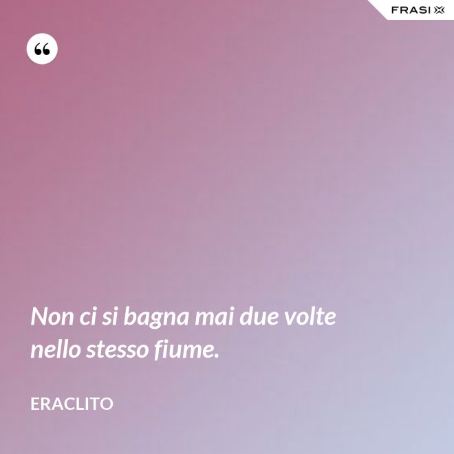 Non ci si bagna mai due volte nello stesso fiume. - Eraclito