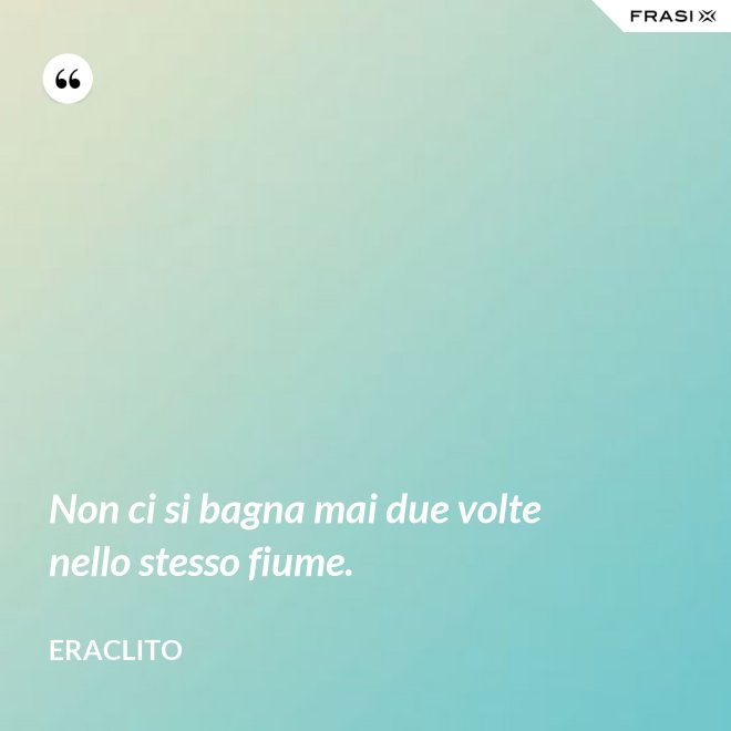 Non ci si bagna mai due volte nello stesso fiume. - Eraclito
