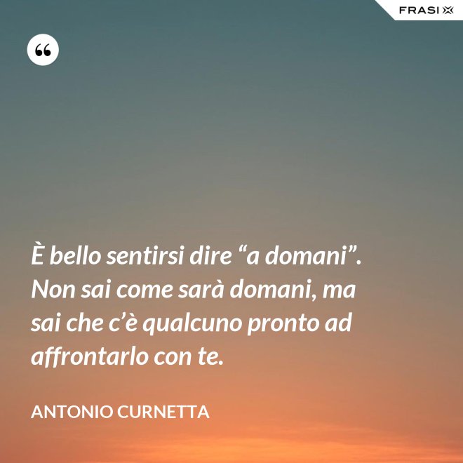 È bello sentirsi dire “a domani”. Non sai come sarà domani, ma sai che c’è qualcuno pronto ad affrontarlo con te. - Antonio Curnetta