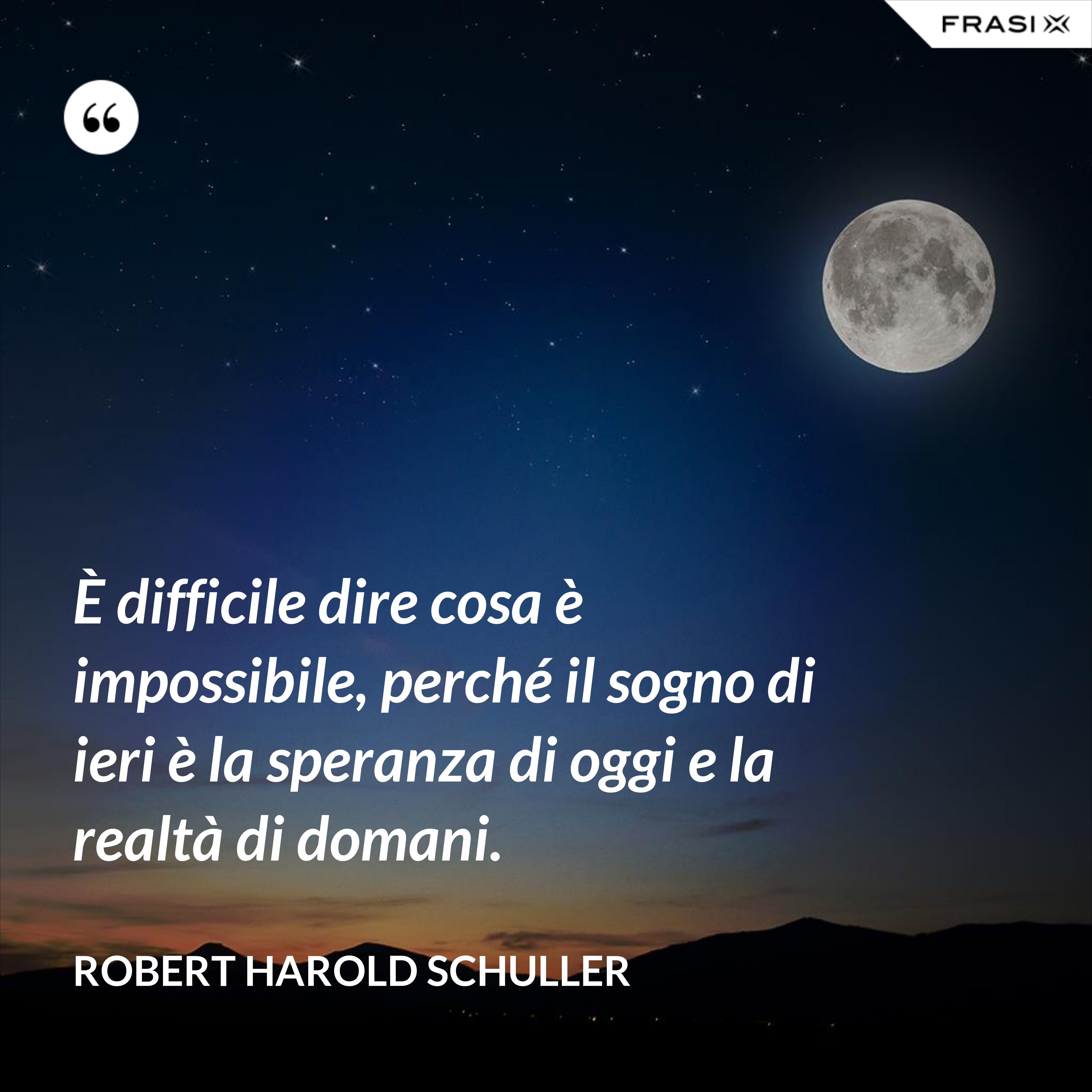 È difficile dire cosa è impossibile, perché il sogno di ieri è la speranza di oggi e la realtà di domani. - Robert Harold Schuller