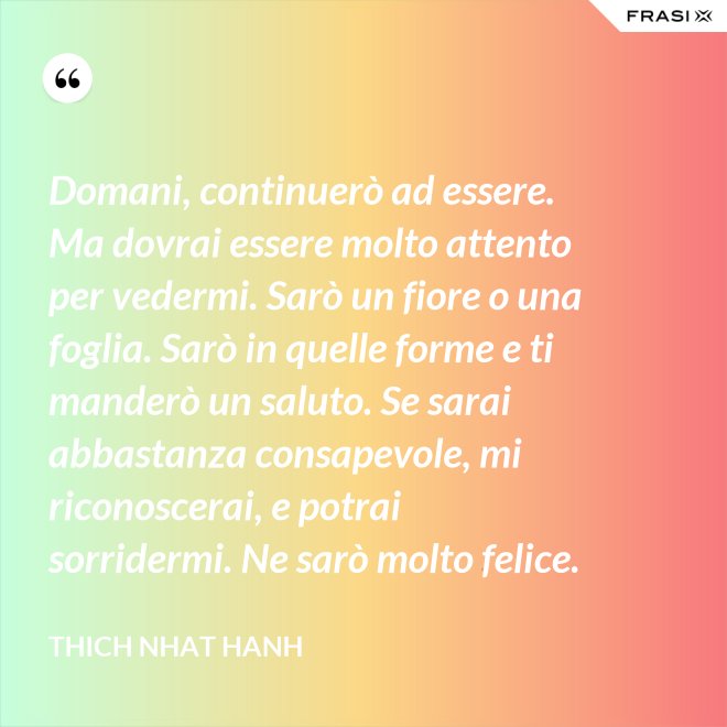 Domani, continuerò ad essere. Ma dovrai essere molto attento per vedermi. Sarò un fiore o una foglia. Sarò in quelle forme e ti manderò un saluto. Se sarai abbastanza consapevole, mi riconoscerai, e potrai sorridermi. Ne sarò molto felice. - Thich Nhat Hanh