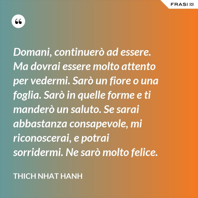 Domani, continuerò ad essere. Ma dovrai essere molto attento per vedermi. Sarò un fiore o una foglia. Sarò in quelle forme e ti manderò un saluto. Se sarai abbastanza consapevole, mi riconoscerai, e potrai sorridermi. Ne sarò molto felice. - Thich Nhat Hanh